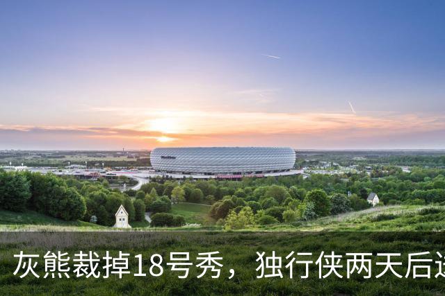 灰熊裁掉18号秀，独行侠两天后送上双向合同